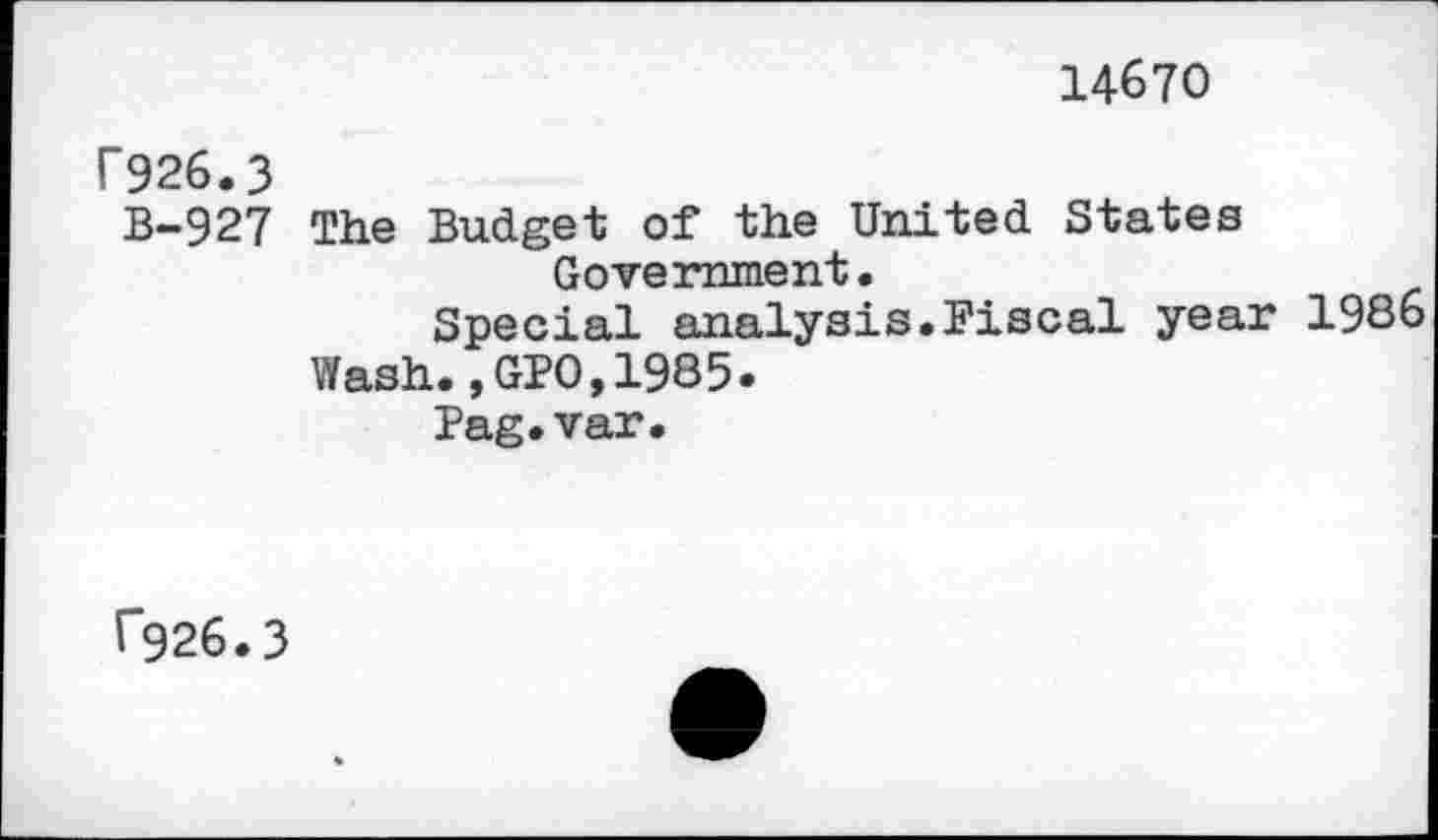 ﻿14670
F926.3
B-927 The Budget of the United States Government.
Special analysis.Fiscal year 1986 Wash.,GPO,1985.
Pag.var.
f*926.3